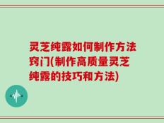 灵芝纯露如何制作方法窍门(制作高质量灵芝纯露的技巧和方法)