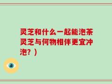 灵芝和什么一起能泡茶灵芝与何物相伴更宜冲泡？)
