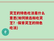 灵芝的特色吃法是什么意思(如何挑选和吃灵芝？-探索灵芝的特色吃法)
