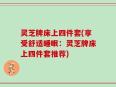 灵芝牌床上四件套(享受舒适睡眠：灵芝牌床上四件套推荐)
