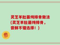 灵芝羊肚菌炖排骨做法(灵芝羊肚菌炖排骨，尝鲜不错选择！)