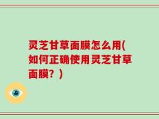 灵芝甘草面膜怎么用(如何正确使用灵芝甘草面膜？)