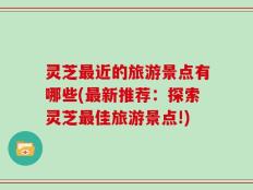 灵芝最近的旅游景点有哪些(最新推荐：探索灵芝最佳旅游景点!)