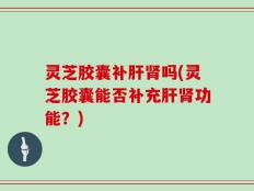 灵芝胶囊补肝肾吗(灵芝胶囊能否补充肝肾功能？)