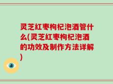 灵芝红枣枸杞泡酒管什么(灵芝红枣枸杞泡酒的功效及制作方法详解)