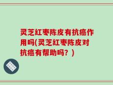 灵芝红枣陈皮有抗癌作用吗(灵芝红枣陈皮对抗癌有帮助吗？)