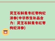 灵芝石斛麦冬红枣枸杞洋参(中华养生补品合力：灵芝石斛麦冬红枣枸杞洋参)