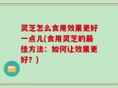 灵芝怎么食用效果更好一点儿(食用灵芝的最佳方法：如何让效果更好？)