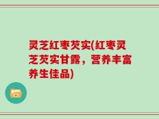 灵芝红枣芡实(红枣灵芝芡实甘露，营养丰富养生佳品)