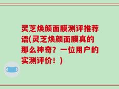 灵芝焕颜面膜测评推荐语(灵芝焕颜面膜真的那么神奇？一位用户的实测评价！)