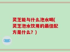灵芝能与什么泡水喝(灵芝泡水饮用的最佳配方是什么？)