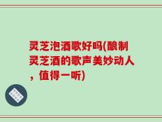 灵芝泡酒歌好吗(酿制灵芝酒的歌声美妙动人，值得一听)