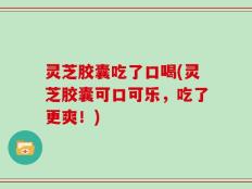 灵芝胶囊吃了口喝(灵芝胶囊可口可乐，吃了更爽！)