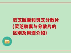 灵芝胶囊和灵芝分散片(灵芝胶囊与分散片的区别及用途介绍)