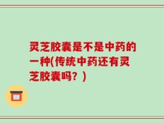 灵芝胶囊是不是中药的一种(传统中药还有灵芝胶囊吗？)