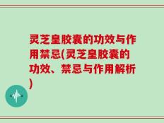 灵芝皇胶囊的功效与作用禁忌(灵芝皇胶囊的功效、禁忌与作用解析)