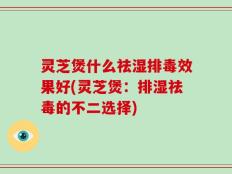 灵芝煲什么祛湿排毒效果好(灵芝煲：排湿祛毒的不二选择)