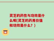 灵芝的药性与功效是什么呢(灵芝的药用价值和功效是什么？)