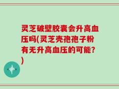 灵芝破壁胶囊会升高血压吗(灵芝壳孢孢子粉有无升高血压的可能？)
