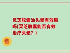 灵芝胶囊治头晕有效果吗(灵芝胶囊能否有效治疗头晕？)