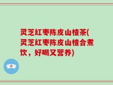 灵芝红枣陈皮山楂茶(灵芝红枣陈皮山楂合煮饮，好喝又营养)