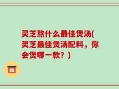 灵芝熬什么最佳煲汤(灵芝最佳煲汤配料，你会煲哪一款？)
