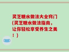 灵芝糖水做法大全窍门(灵芝糖水做法指南，让你轻松享受养生之美！)
