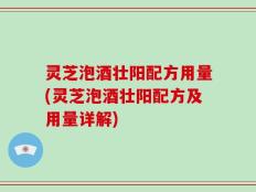灵芝泡酒壮阳配方用量(灵芝泡酒壮阳配方及用量详解)
