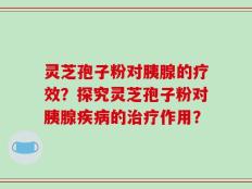 灵芝孢子粉对胰腺的疗效？探究灵芝孢子粉对胰腺疾病的治疗作用？