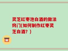 灵芝红枣泡白酒的做法窍门(如何制作红枣灵芝白酒？)