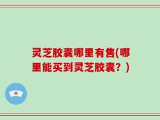 灵芝胶囊哪里有售(哪里能买到灵芝胶囊？)