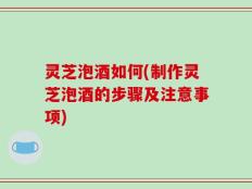 灵芝泡酒如何(制作灵芝泡酒的步骤及注意事项)