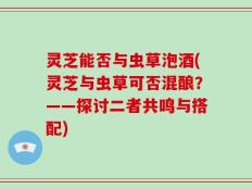 灵芝能否与虫草泡酒(灵芝与虫草可否混酿？——探讨二者共鸣与搭配)