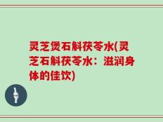 灵芝煲石斛茯苓水(灵芝石斛茯苓水：滋润身体的佳饮)