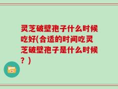 灵芝破壁孢子什么时候吃好(合适的时间吃灵芝破壁孢子是什么时候？)