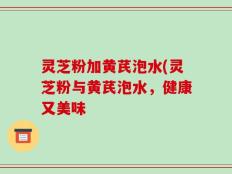灵芝粉加黄芪泡水(灵芝粉与黄芪泡水，健康又美味