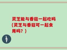 灵芝能与香菇一起吃吗(灵芝与香菇可一起食用吗？)