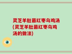 灵芝羊肚菌红枣乌鸡汤(灵芝羊肚菌红枣乌鸡汤的做法)