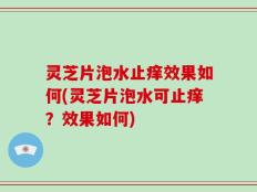 灵芝片泡水止痒效果如何(灵芝片泡水可止痒？效果如何)