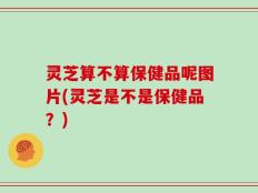 灵芝算不算保健品呢图片(灵芝是不是保健品？)