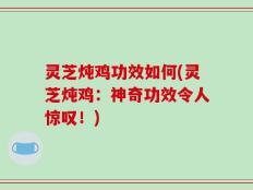 灵芝炖鸡功效如何(灵芝炖鸡：神奇功效令人惊叹！)