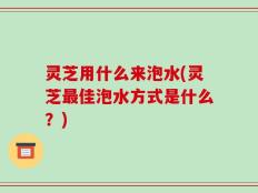 灵芝用什么来泡水(灵芝最佳泡水方式是什么？)