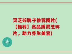 灵芝碎牌子推荐图片(【推荐】高品质灵芝碎片，助力养生美容)