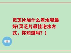 灵芝片加什么煮水喝最好(灵芝片最佳泡水方式，你知道吗？)