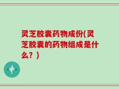 灵芝胶囊药物成份(灵芝胶囊的药物组成是什么？)