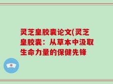 灵芝皇胶囊论文(灵芝皇胶囊：从草本中汲取生命力量的保健先锋