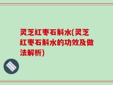 灵芝红枣石斛水(灵芝红枣石斛水的功效及做法解析)