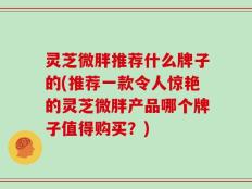 灵芝微胖推荐什么牌子的(推荐一款令人惊艳的灵芝微胖产品哪个牌子值得购买？)