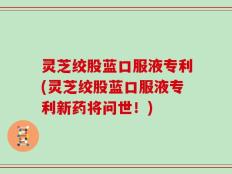 灵芝绞股蓝口服液专利(灵芝绞股蓝口服液专利新药将问世！)