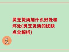 灵芝煲汤加什么好处和坏处(灵芝煲汤的优缺点全解析)